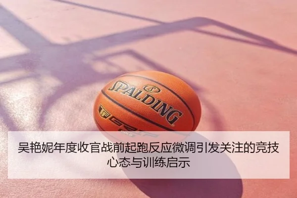吴艳妮年度收官战前起跑反应微调引发关注的竞技心态与训练启示